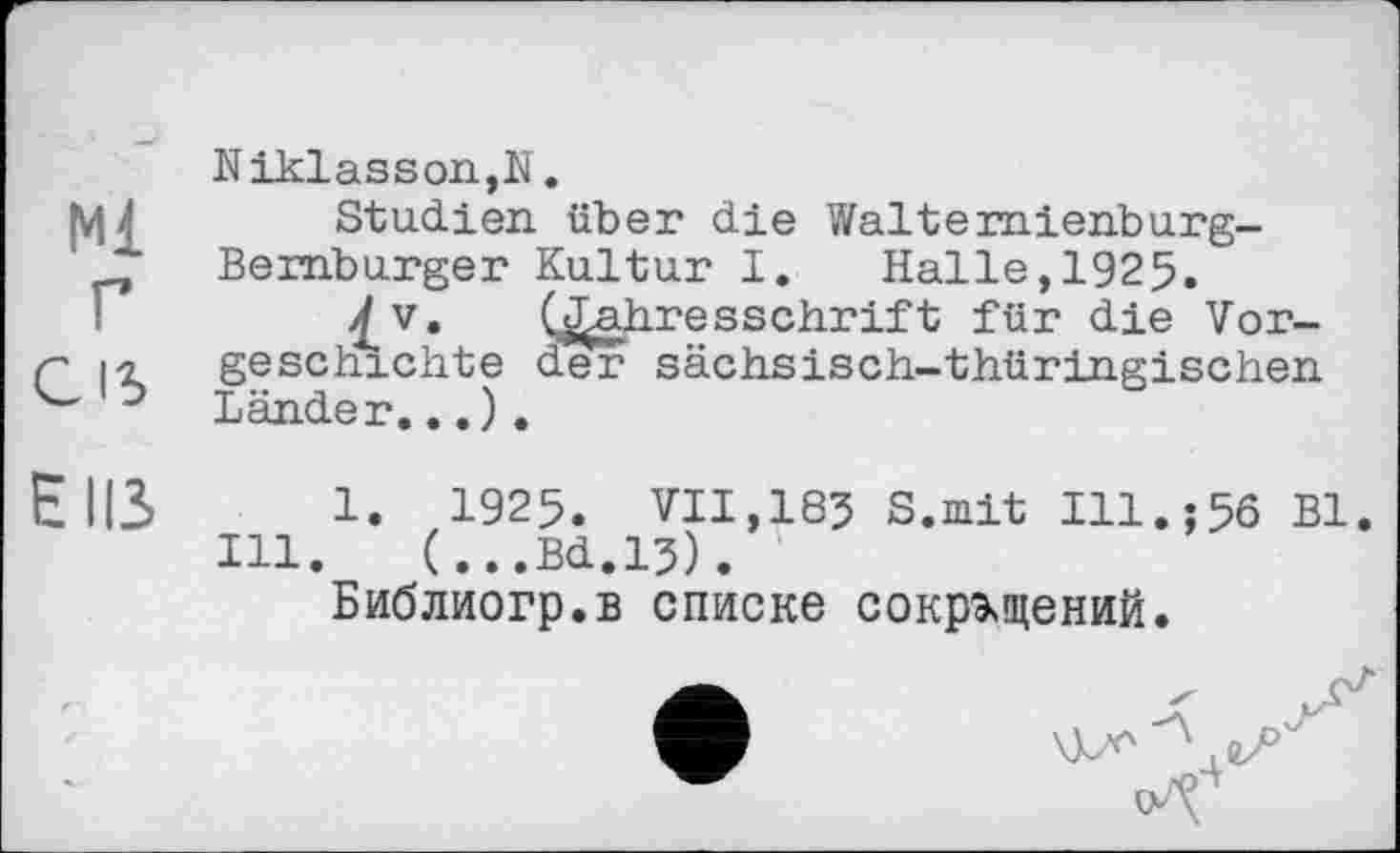 ﻿Ml
г Cis
Niklasson,N.
Studien über die Walte mienburg-Bemburger Kultur I. Halle, 1925.
lv* (Jahresschrift für die Vorgeschichte der sächsisch-thüringischen Länder...).
EUS 1. 1925. VII,185 S.mit Ill.;56 Bl.
Ill. (...Bd.15).
Библиогр.в списке сокращений.